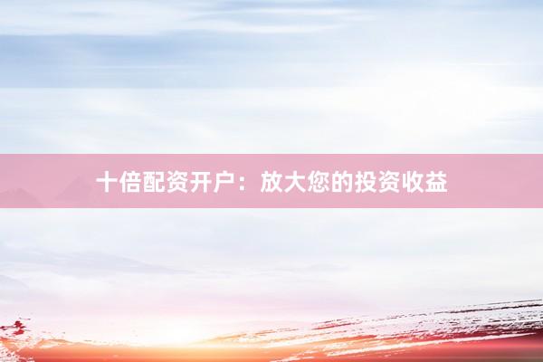 十倍配资开户：放大您的投资收益