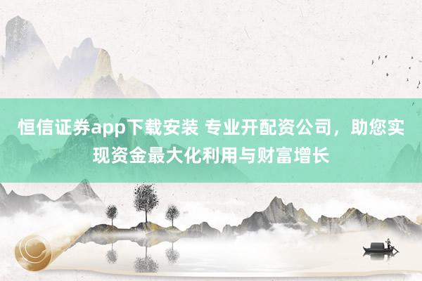 恒信证券app下载安装 专业开配资公司，助您实现资金最大化利用与财富增长