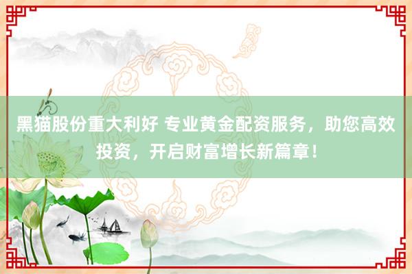 黑猫股份重大利好 专业黄金配资服务，助您高效投资，开启财富增长新篇章！