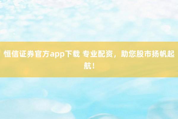 恒信证券官方app下载 专业配资，助您股市扬帆起航！