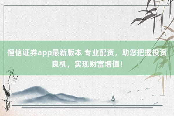 恒信证券app最新版本 专业配资，助您把握投资良机，实现财富增值！