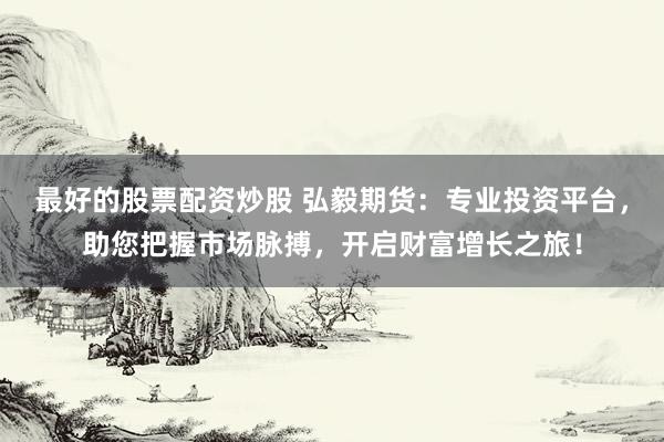 最好的股票配资炒股 弘毅期货：专业投资平台，助您把握市场脉搏，开启财富增长之旅！