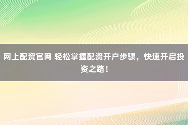 网上配资官网 轻松掌握配资开户步骤，快速开启投资之路！