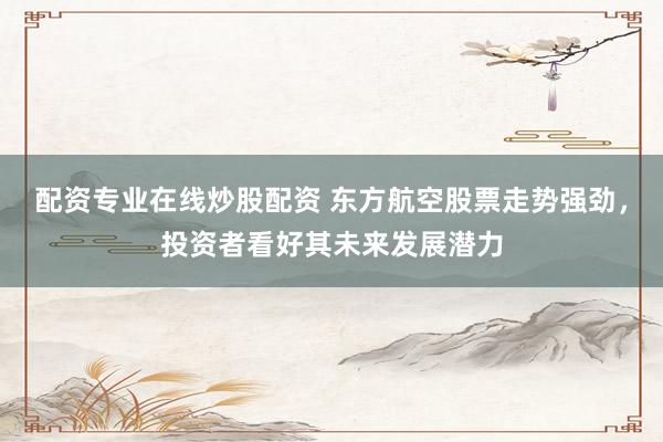 配资专业在线炒股配资 东方航空股票走势强劲，投资者看好其未来发展潜力