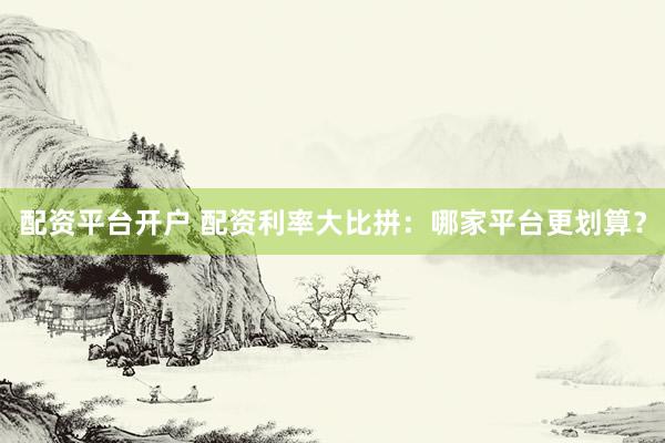 配资平台开户 配资利率大比拼：哪家平台更划算？