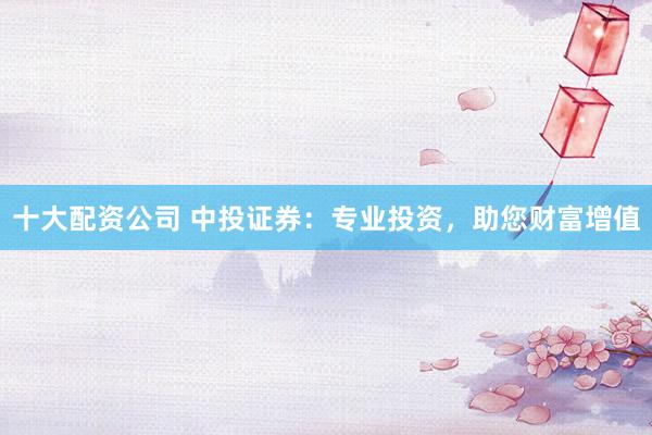 十大配资公司 中投证券：专业投资，助您财富增值