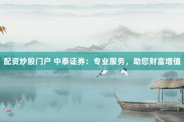 配资炒股门户 中泰证券：专业服务，助您财富增值
