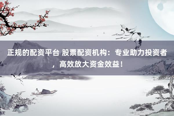 正规的配资平台 股票配资机构：专业助力投资者，高效放大资金效益！
