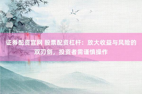 证券配资官网 股票配资杠杆：放大收益与风险的双刃剑，投资者需谨慎操作