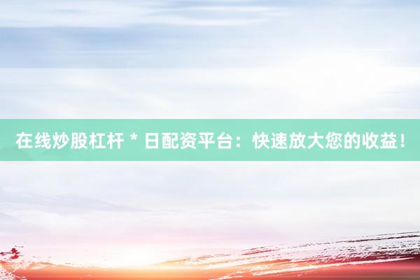 在线炒股杠杆 * 日配资平台：快速放大您的收益！