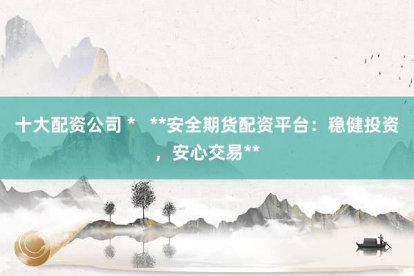 十大配资公司 *   **安全期货配资平台：稳健投资，安心交易**
