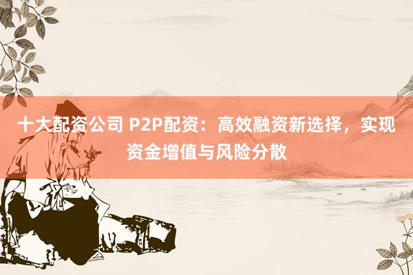 十大配资公司 P2P配资：高效融资新选择，实现资金增值与风险分散