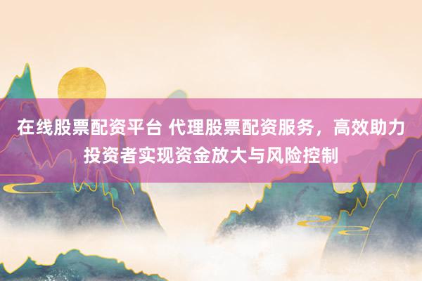 在线股票配资平台 代理股票配资服务，高效助力投资者实现资金放大与风险控制