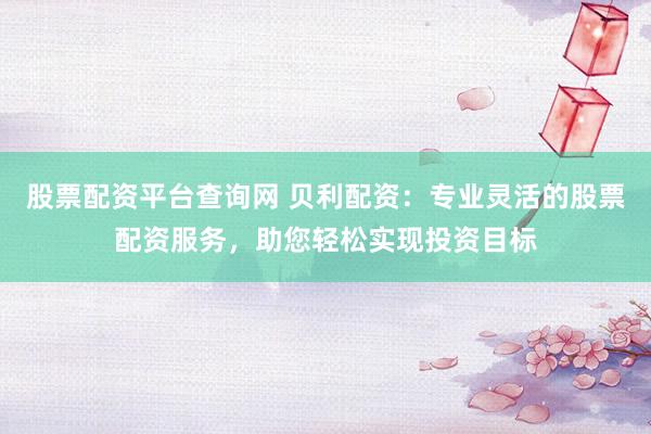 股票配资平台查询网 贝利配资：专业灵活的股票配资服务，助您轻松实现投资目标