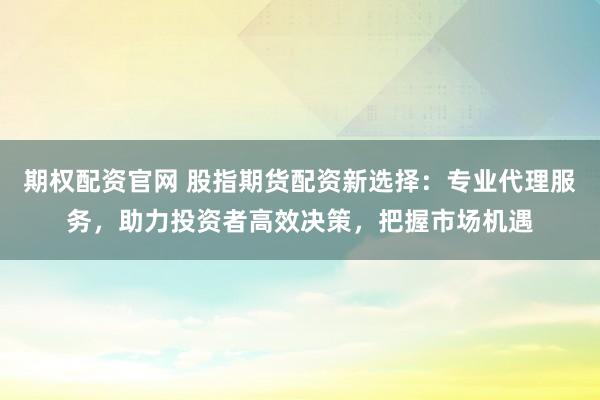 期权配资官网 股指期货配资新选择：专业代理服务，助力投资者高效决策，把握市场机遇