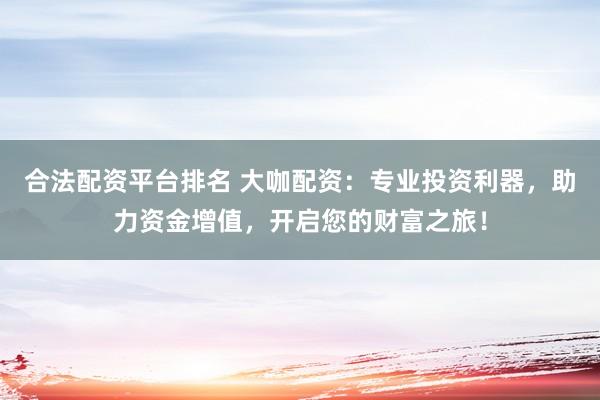 合法配资平台排名 大咖配资：专业投资利器，助力资金增值，开启您的财富之旅！
