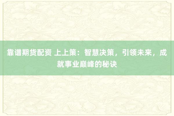 靠谱期货配资 上上策：智慧决策，引领未来，成就事业巅峰的秘诀