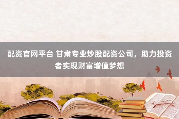 配资官网平台 甘肃专业炒股配资公司，助力投资者实现财富增值梦想