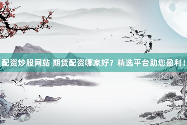 配资炒股网站 期货配资哪家好？精选平台助您盈利！