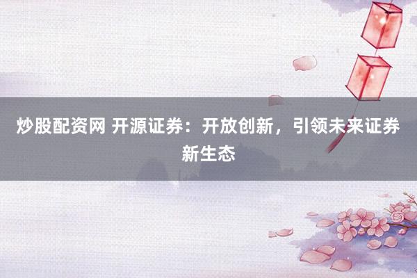 炒股配资网 开源证券：开放创新，引领未来证券新生态