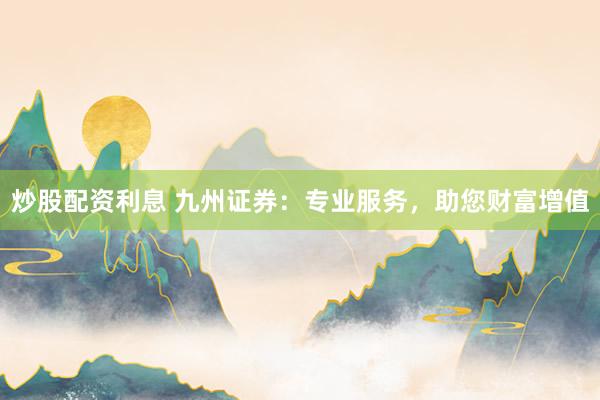 炒股配资利息 九州证券：专业服务，助您财富增值