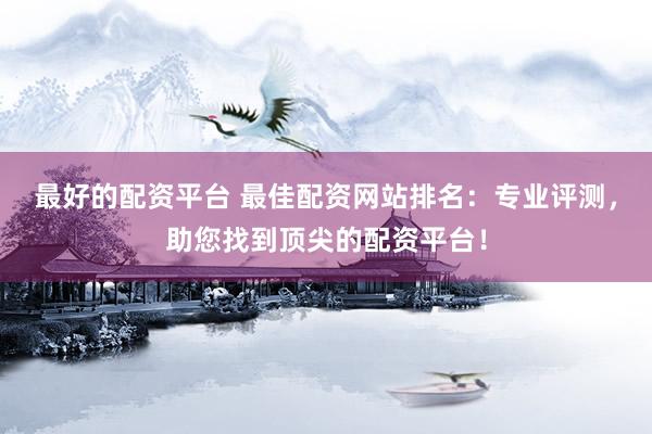 最好的配资平台 最佳配资网站排名：专业评测，助您找到顶尖的配资平台！