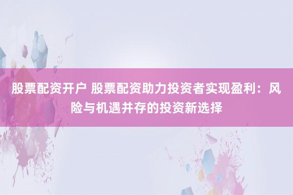 股票配资开户 股票配资助力投资者实现盈利：风险与机遇并存的投资新选择