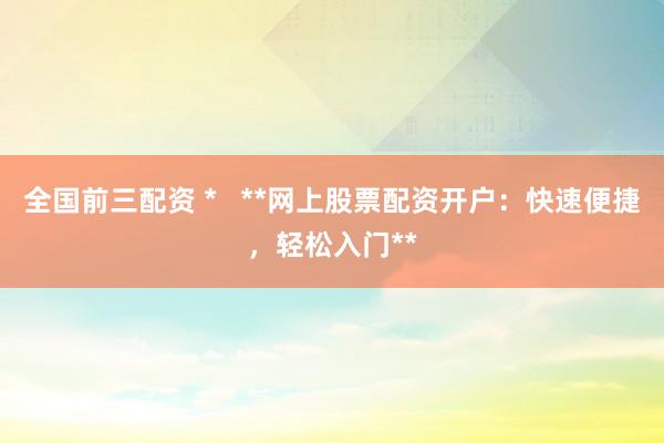 全国前三配资 *   **网上股票配资开户：快速便捷，轻松入门**