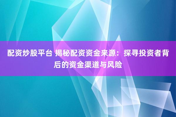 配资炒股平台 揭秘配资资金来源：探寻投资者背后的资金渠道与风险