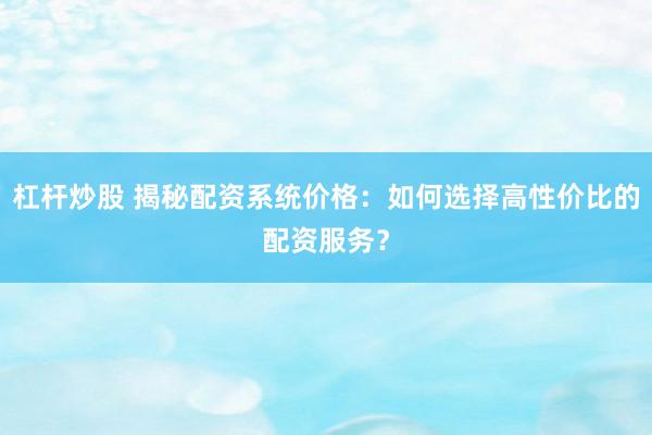 杠杆炒股 揭秘配资系统价格：如何选择高性价比的配资服务？