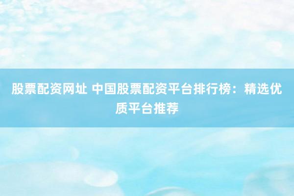 股票配资网址 中国股票配资平台排行榜：精选优质平台推荐