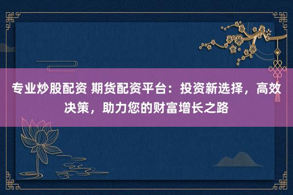 专业炒股配资 期货配资平台：投资新选择，高效决策，助力您的财富增长之路