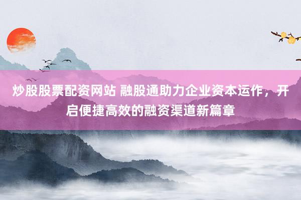炒股股票配资网站 融股通助力企业资本运作，开启便捷高效的融资渠道新篇章