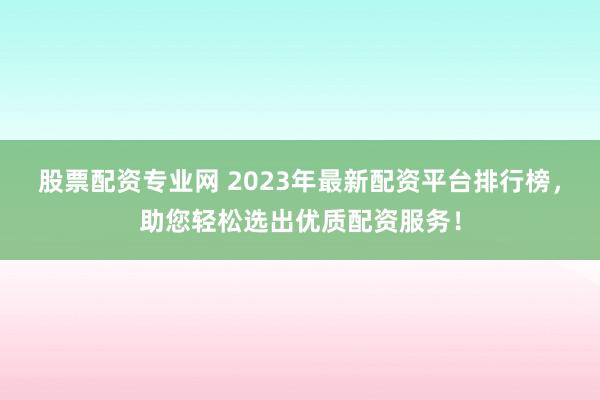 股票配资专业网 2023年最新配资平台排行榜，助您轻松选出优质配资服务！