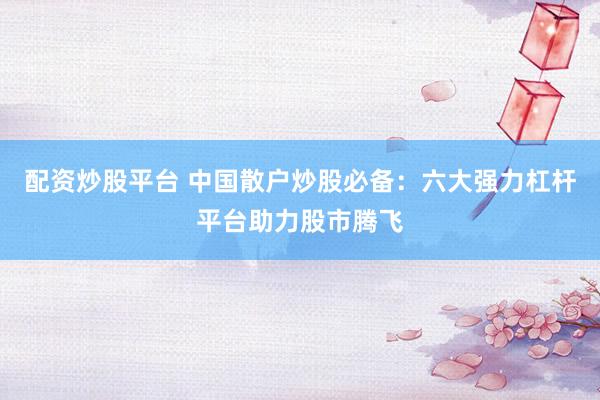配资炒股平台 中国散户炒股必备：六大强力杠杆平台助力股市腾飞