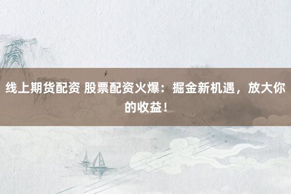 线上期货配资 股票配资火爆：掘金新机遇，放大你的收益！