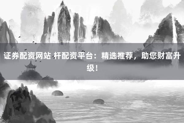 证券配资网站 杆配资平台：精选推荐，助您财富升级！