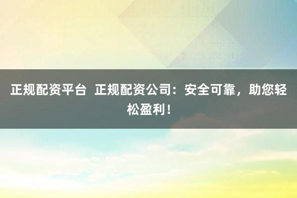 正规配资平台  正规配资公司：安全可靠，助您轻松盈利！