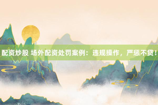 配资炒股 场外配资处罚案例：违规操作，严惩不贷！
