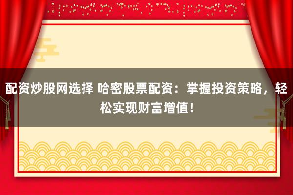 配资炒股网选择 哈密股票配资：掌握投资策略，轻松实现财富增值！