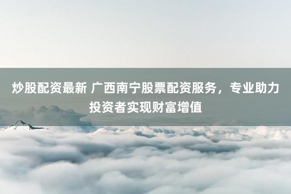 炒股配资最新 广西南宁股票配资服务，专业助力投资者实现财富增值