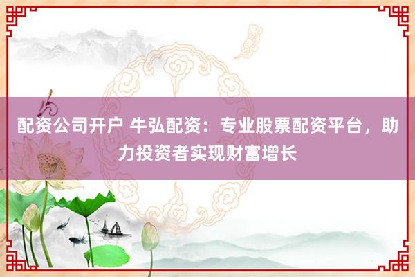 配资公司开户 牛弘配资：专业股票配资平台，助力投资者实现财富增长