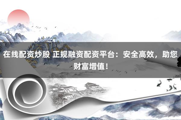 在线配资炒股 正规融资配资平台：安全高效，助您财富增值！