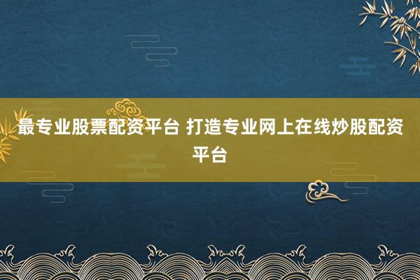 最专业股票配资平台 打造专业网上在线炒股配资平台