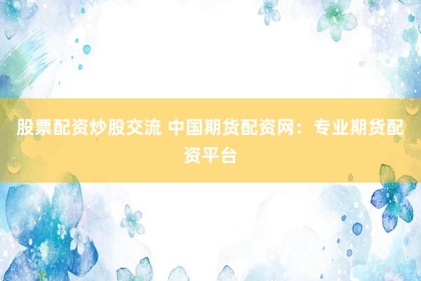 股票配资炒股交流 中国期货配资网：专业期货配资平台