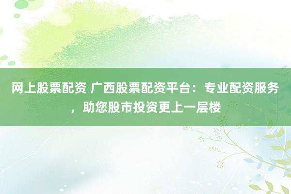 网上股票配资 广西股票配资平台：专业配资服务，助您股市投资更上一层楼