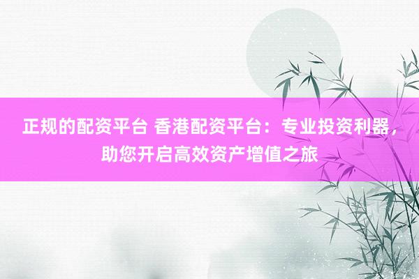 正规的配资平台 香港配资平台：专业投资利器，助您开启高效资产增值之旅
