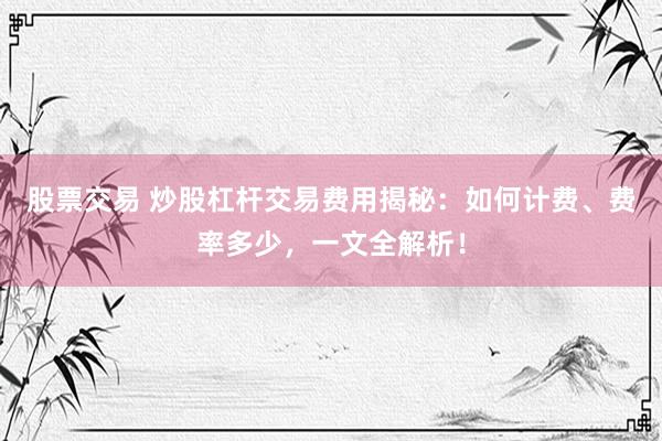 股票交易 炒股杠杆交易费用揭秘：如何计费、费率多少，一文全解析！