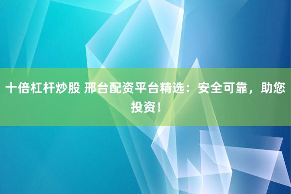 十倍杠杆炒股 邢台配资平台精选：安全可靠，助您投资！