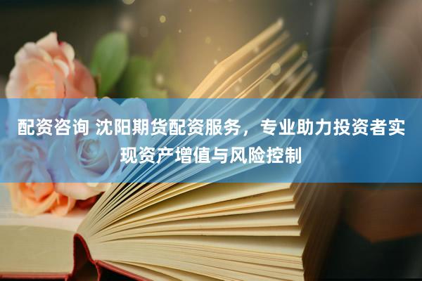 配资咨询 沈阳期货配资服务，专业助力投资者实现资产增值与风险控制